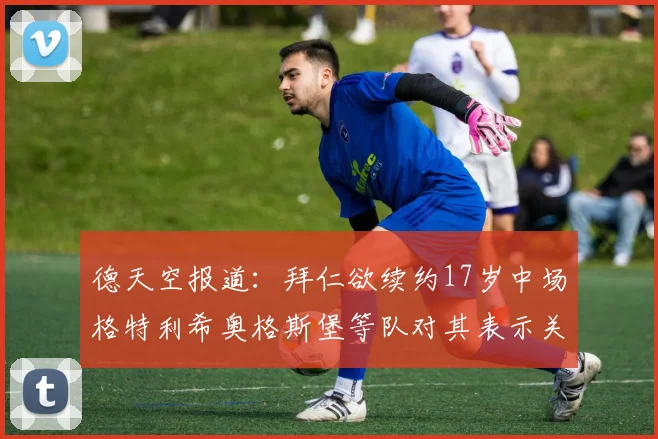 德天空报道：拜仁欲续约17岁中场格特利希奥格斯堡等队对其表示关注