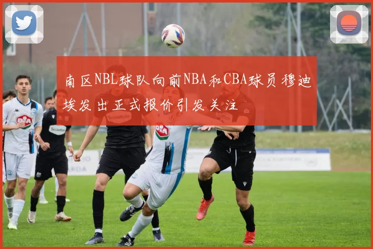 南区NBL球队向前NBA和CBA球员穆迪埃发出正式报价引发关注