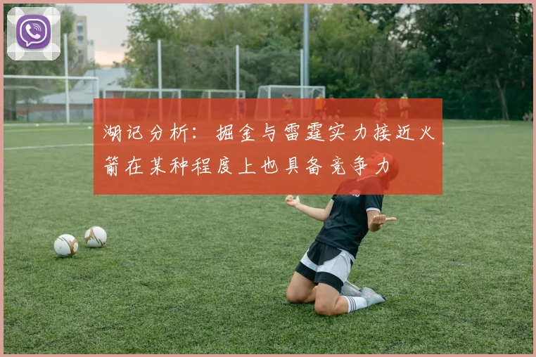 湖记分析：掘金与雷霆实力接近火箭在某种程度上也具备竞争力
