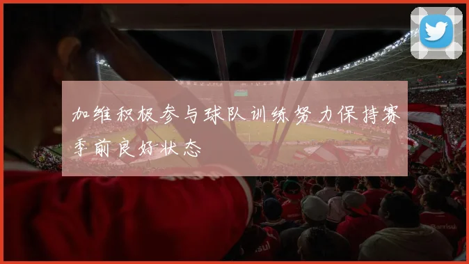 加维积极参与球队训练努力保持赛季前良好状态