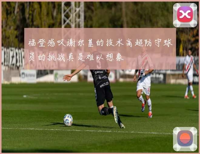 福登感叹谢尔基的技术高超防守球员的挑战真是难以想象
