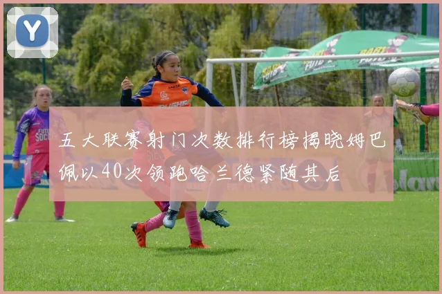 五大联赛射门次数排行榜揭晓姆巴佩以40次领跑哈兰德紧随其后