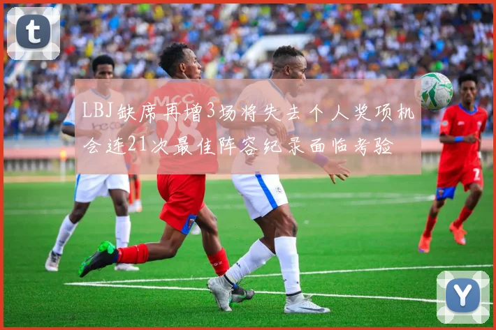 LBJ缺席再增3场将失去个人奖项机会连21次最佳阵容纪录面临考验