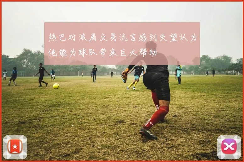 热巴对浓眉交易流言感到失望认为他能为球队带来巨大帮助