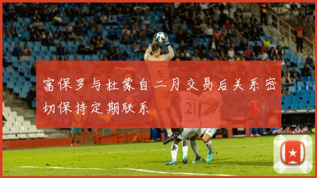 富保罗与杜蒙自二月交易后关系密切保持定期联系