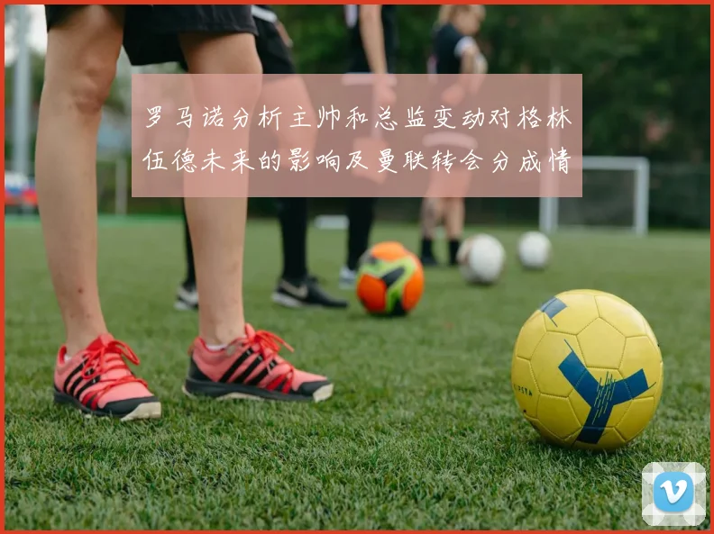 罗马诺分析主帅和总监变动对格林伍德未来的影响及曼联转会分成情况