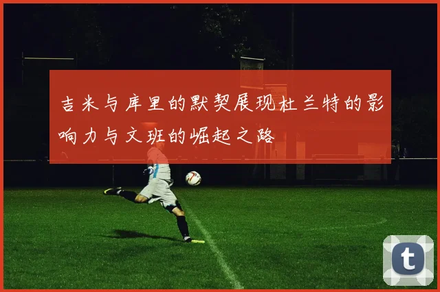 吉米与库里的默契展现杜兰特的影响力与文班的崛起之路