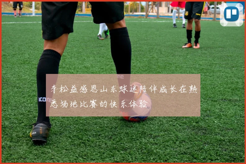 李松益感恩山东球迷陪伴成长在熟悉场地比赛的快乐体验