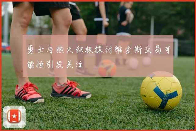 勇士与热火积极探讨维金斯交易可能性引发关注