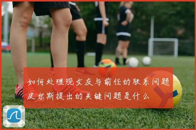 如何处理现女友与前任的联系问题皮尔斯提出的关键问题是什么