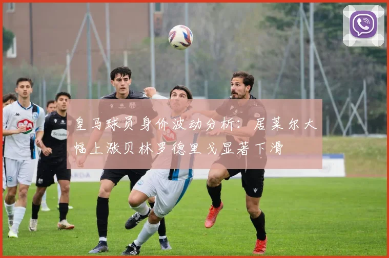 皇马球员身价波动分析：居莱尔大幅上涨贝林罗德里戈显著下滑