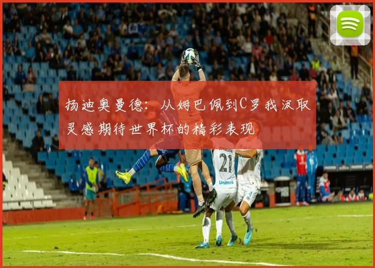 扬迪奥曼德：从姆巴佩到C罗我汲取灵感期待世界杯的精彩表现