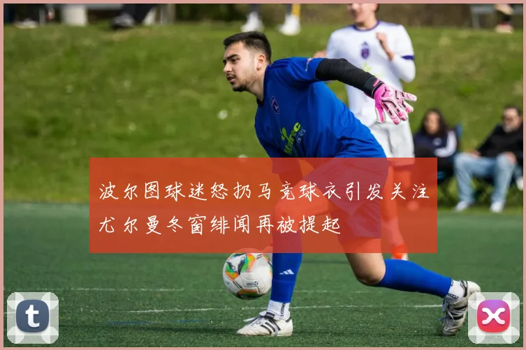 波尔图球迷怒扔马竞球衣引发关注尤尔曼冬窗绯闻再被提起