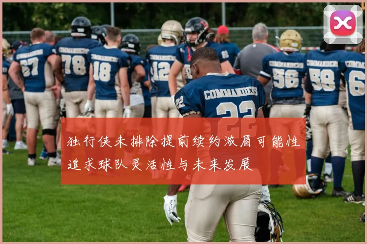 独行侠未排除提前续约浓眉可能性追求球队灵活性与未来发展