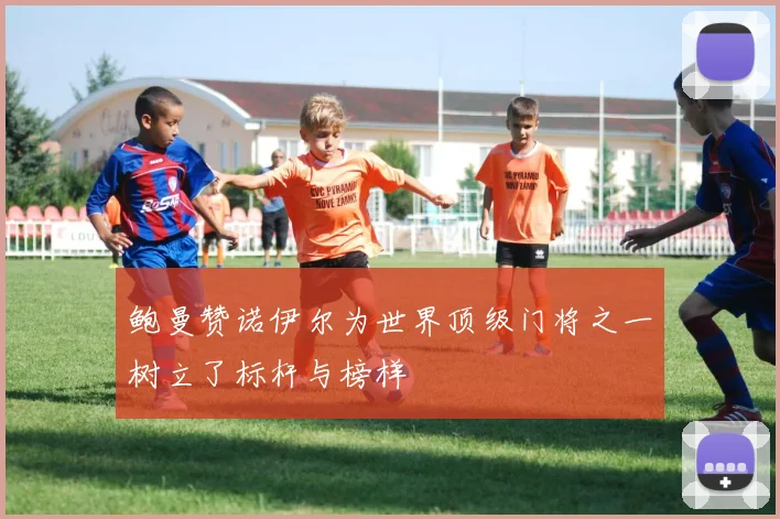 鲍曼赞诺伊尔为世界顶级门将之一树立了标杆与榜样