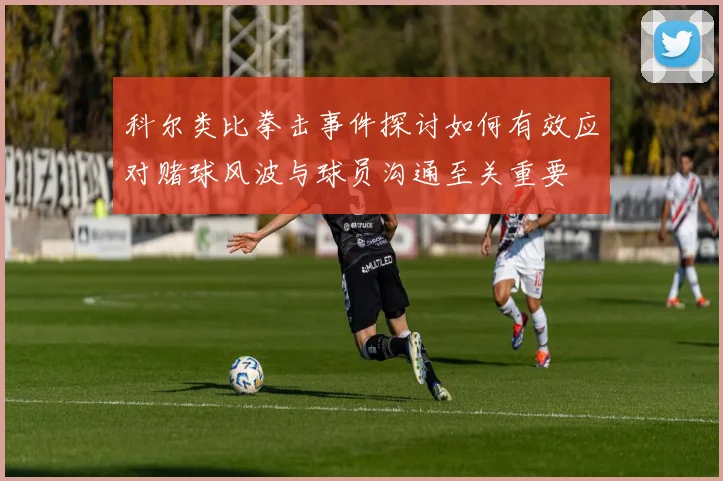 科尔类比拳击事件探讨如何有效应对赌球风波与球员沟通至关重要